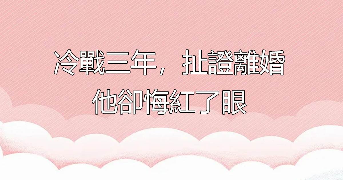 冷戰三年,扯證離婚他卻悔紅了眼